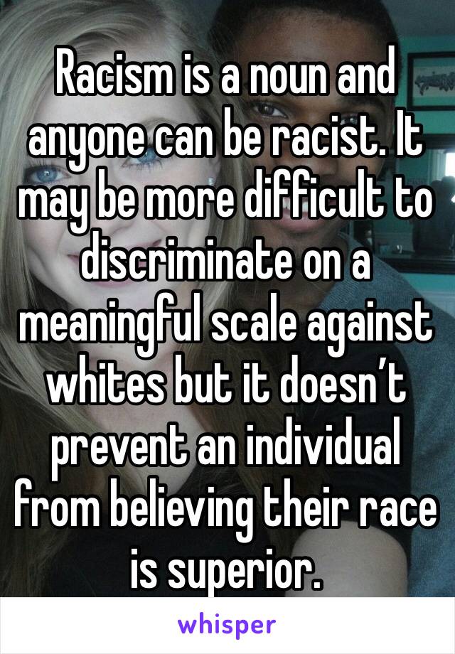 Racism is a noun and anyone can be racist. It may be more difficult to discriminate on a meaningful scale against whites but it doesn’t prevent an individual from believing their race is superior.