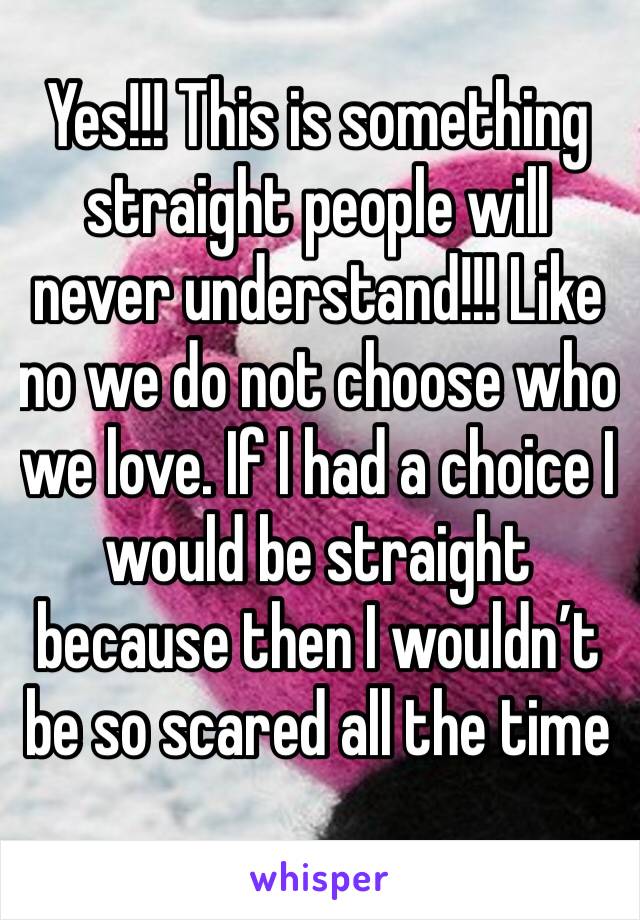 Yes!!! This is something straight people will never understand!!! Like no we do not choose who we love. If I had a choice I would be straight because then I wouldn’t be so scared all the time