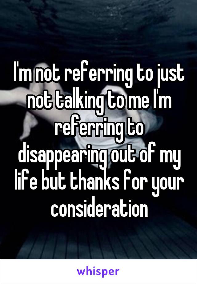 I'm not referring to just not talking to me I'm referring to disappearing out of my life but thanks for your consideration