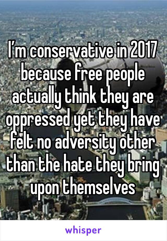 I’m conservative in 2017 because free people actually think they are oppressed yet they have felt no adversity other than the hate they bring upon themselves 