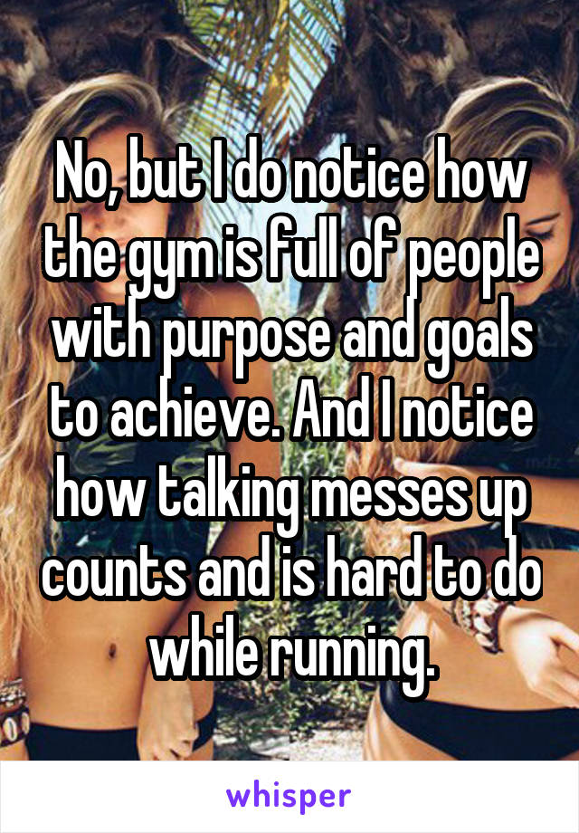 No, but I do notice how the gym is full of people with purpose and goals to achieve. And I notice how talking messes up counts and is hard to do while running.