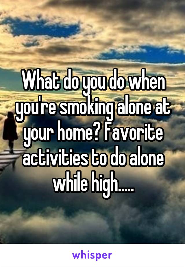 What do you do when you're smoking alone at your home? Favorite activities to do alone while high.....