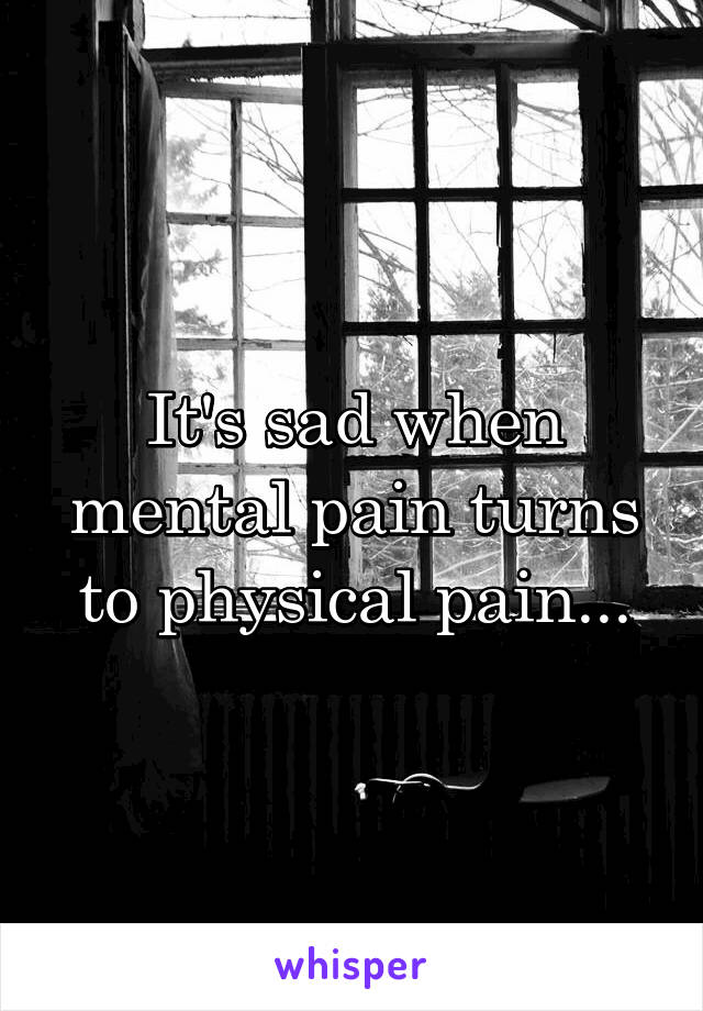 It's sad when mental pain turns to physical pain...