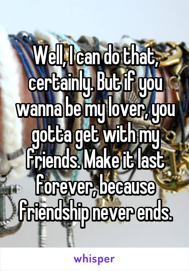 Well, I can do that, certainly. But if you wanna be my lover, you gotta get with my friends. Make it last forever, because friendship never ends.