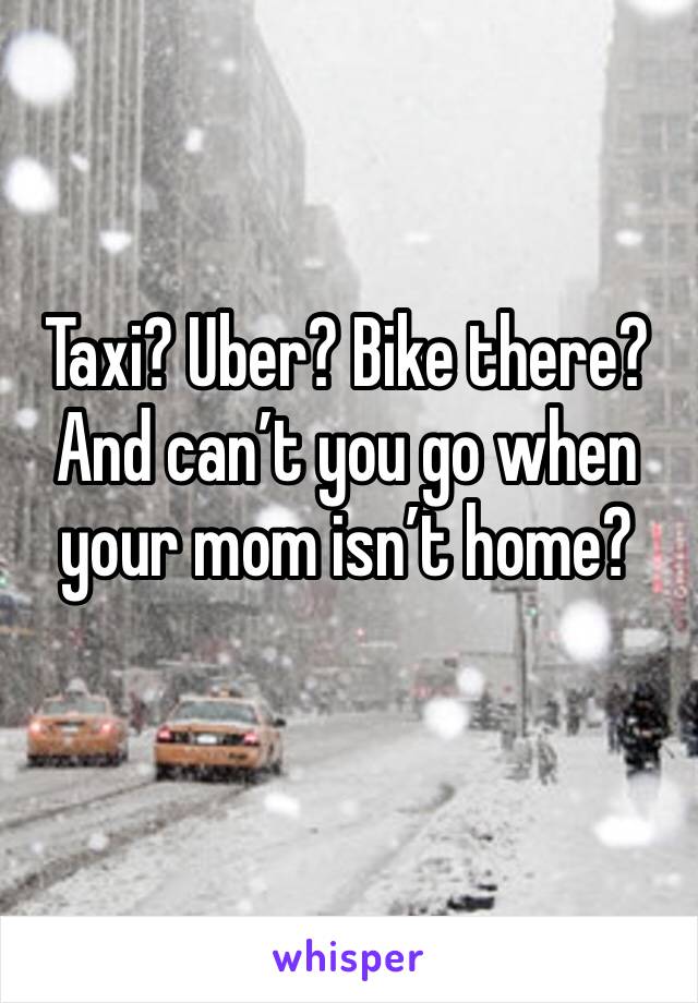 Taxi? Uber? Bike there? And can’t you go when your mom isn’t home?