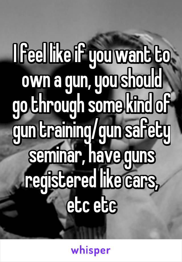 I feel like if you want to own a gun, you should go through some kind of gun training/gun safety seminar, have guns registered like cars, etc etc