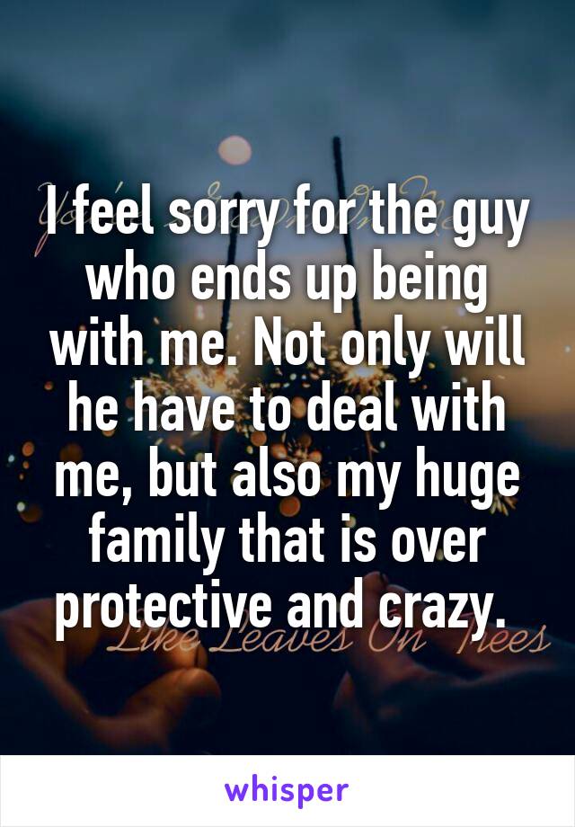 I feel sorry for the guy who ends up being with me. Not only will he have to deal with me, but also my huge family that is over protective and crazy. 