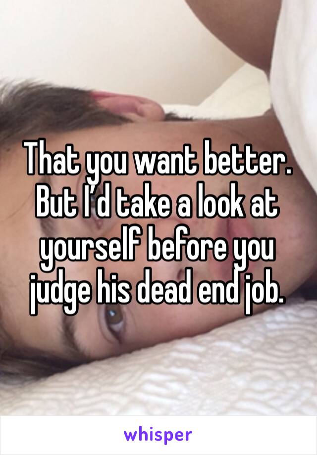That you want better. But I’d take a look at yourself before you judge his dead end job. 