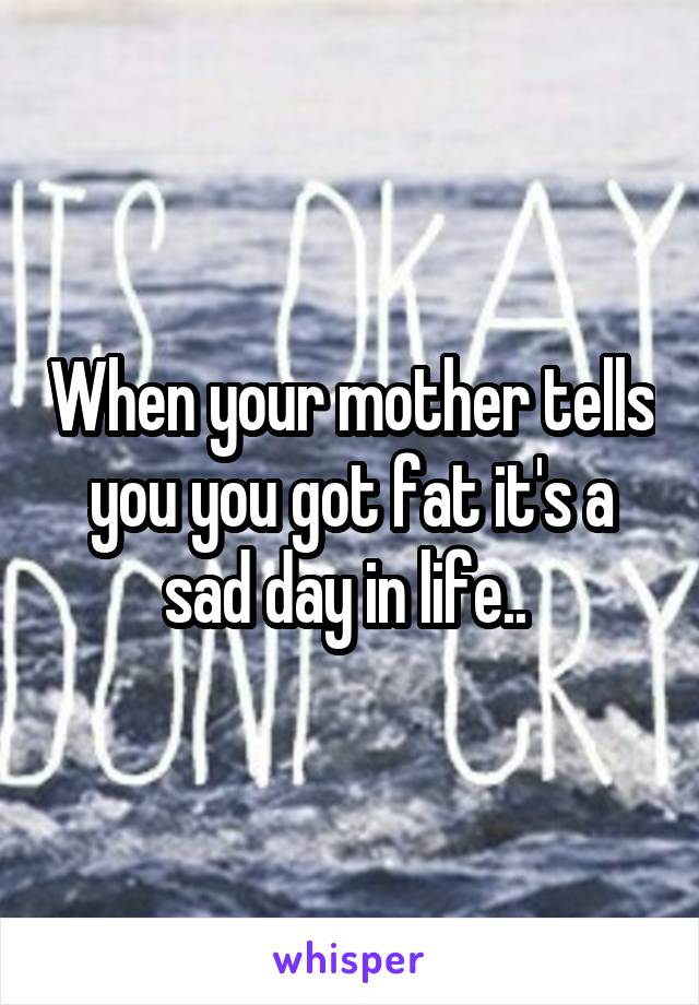 When your mother tells you you got fat it's a sad day in life.. 