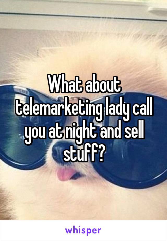 What about telemarketing lady call you at night and sell stuff?