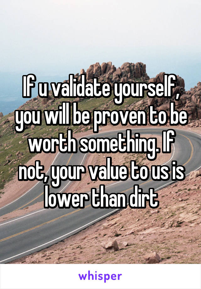If u validate yourself, you will be proven to be worth something. If not, your value to us is lower than dirt