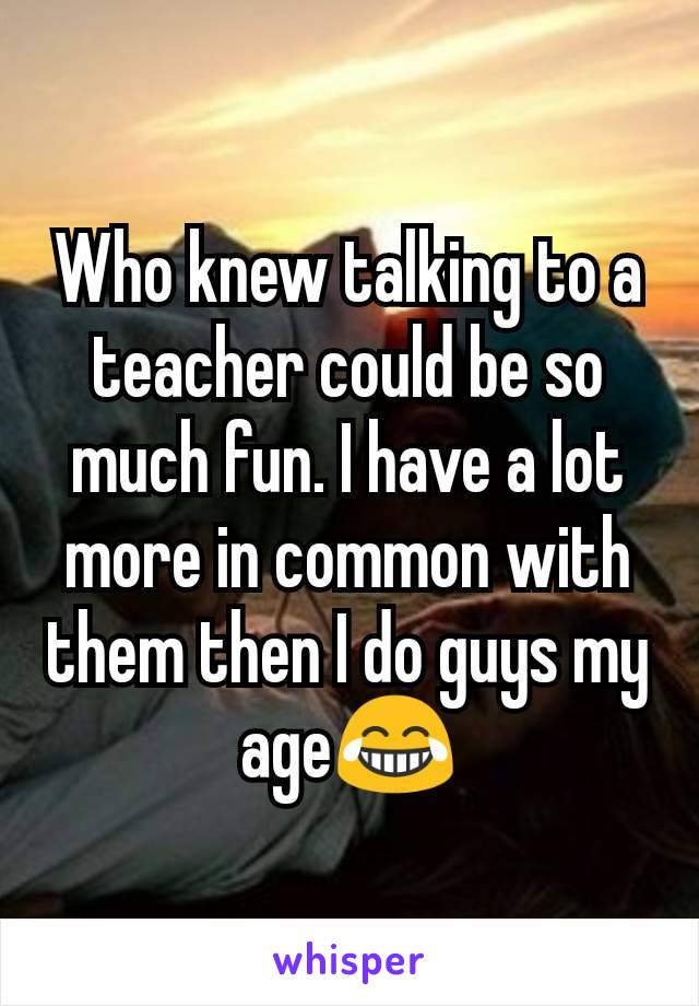 Who knew talking to a teacher could be so much fun. I have a lot more in common with them then I do guys my age😂
