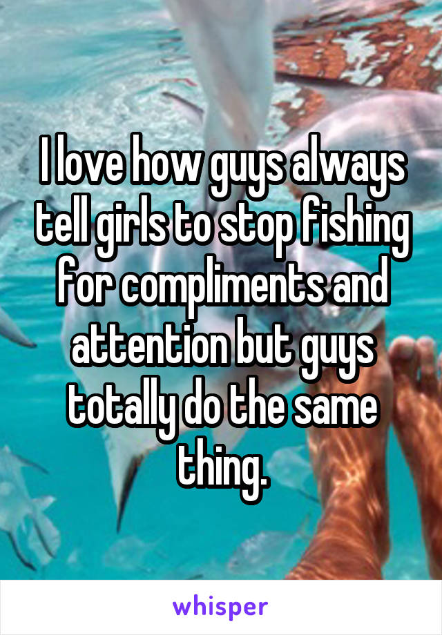 I love how guys always tell girls to stop fishing for compliments and attention but guys totally do the same thing.