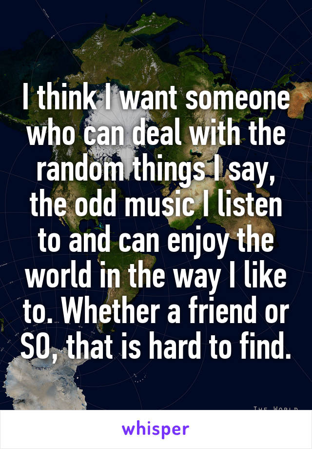I think I want someone who can deal with the random things I say, the odd music I listen to and can enjoy the world in the way I like to. Whether a friend or SO, that is hard to find.