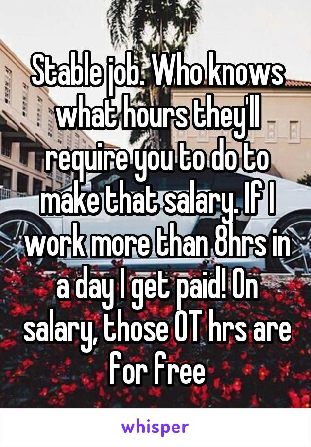 Stable job. Who knows what hours they'll require you to do to make that salary. If I work more than 8hrs in a day I get paid! On salary, those OT hrs are for free