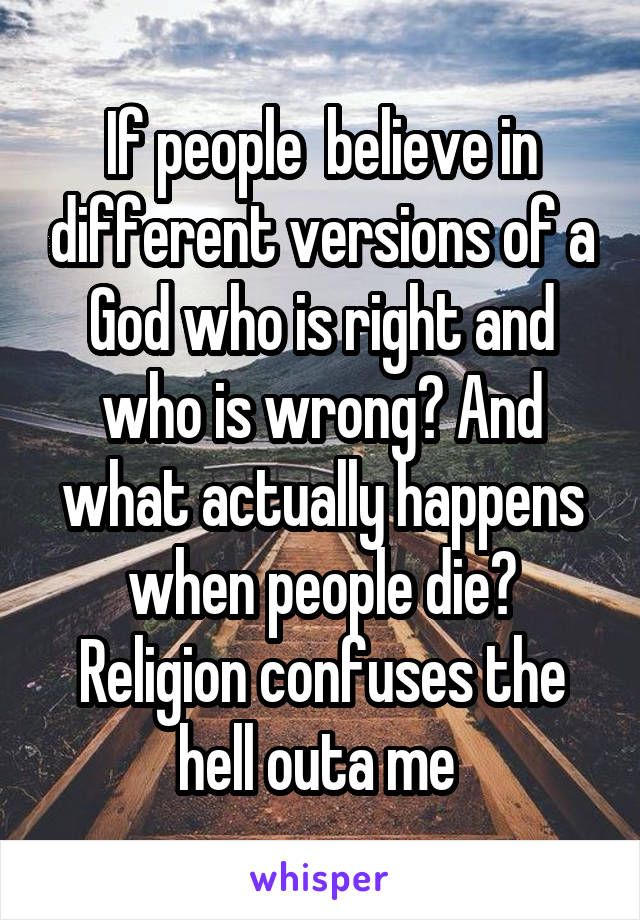 If people  believe in different versions of a God who is right and who is wrong? And what actually happens when people die? Religion confuses the hell outa me 