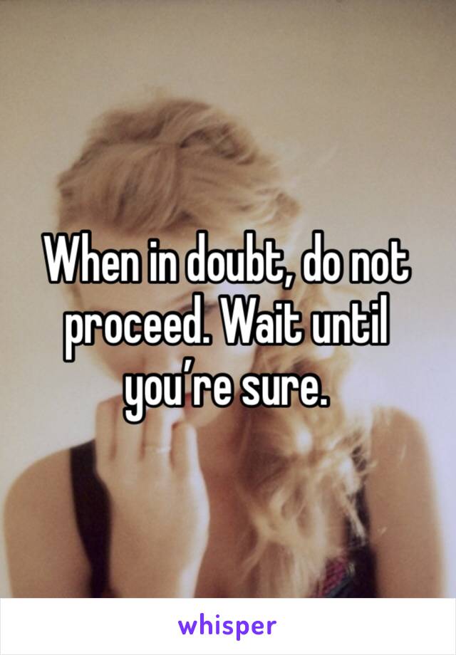 When in doubt, do not proceed. Wait until you’re sure. 