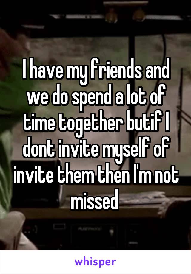 I have my friends and we do spend a lot of time together butif I dont invite myself of invite them then I'm not missed 