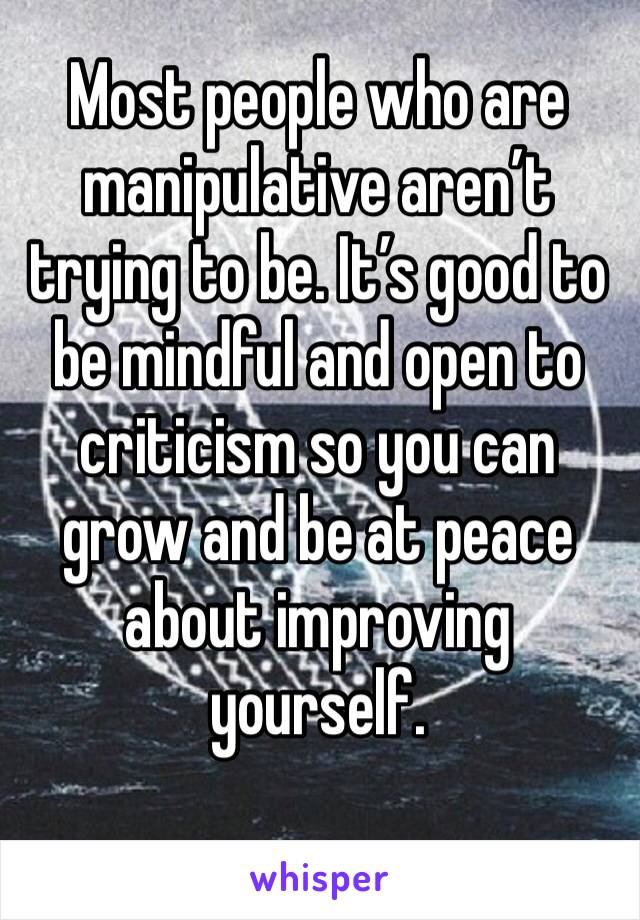 Most people who are manipulative aren’t trying to be. It’s good to be mindful and open to criticism so you can grow and be at peace about improving yourself. 