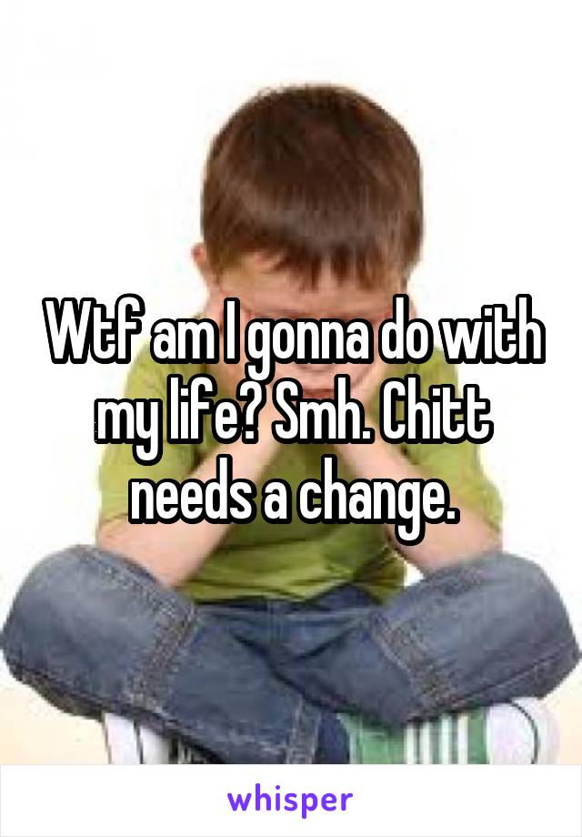 Wtf am I gonna do with my life? Smh. Chitt needs a change.