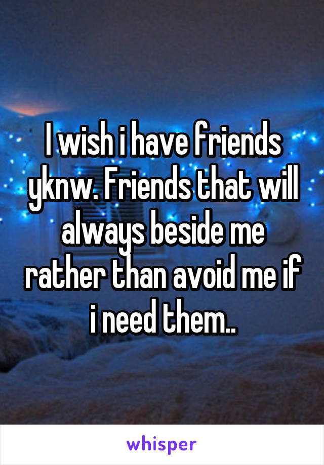 I wish i have friends yknw. Friends that will always beside me rather than avoid me if i need them..