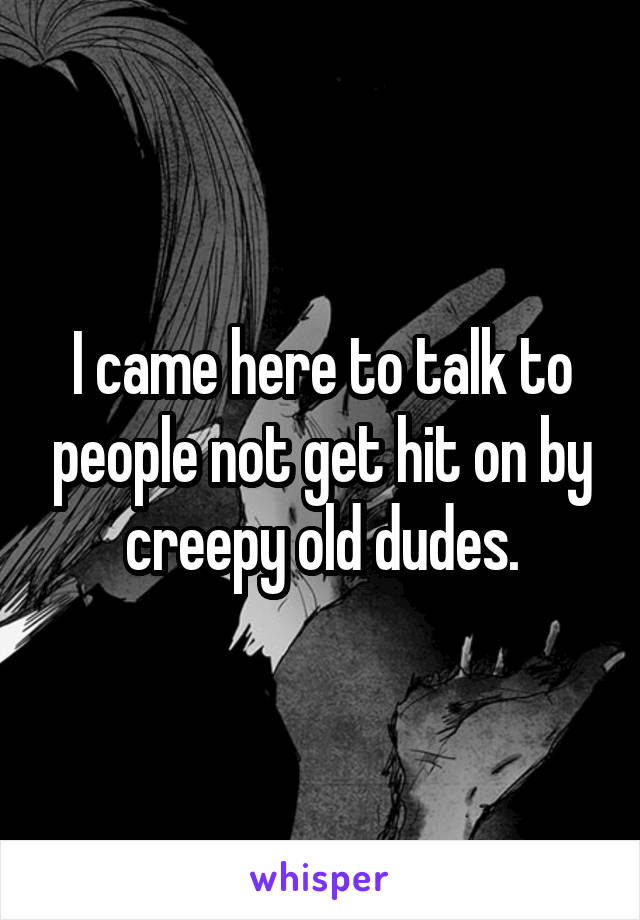 I came here to talk to people not get hit on by creepy old dudes.