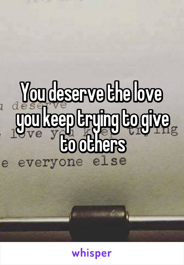 You deserve the love  you keep trying to give to others
