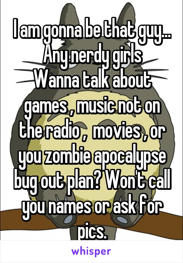 I am gonna be that guy... Any nerdy girls
Wanna talk about games , music not on the radio ,  movies , or you zombie apocalypse bug out plan? Won't call you names or ask for pics.