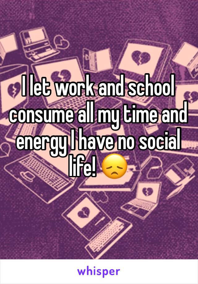 I let work and school consume all my time and energy I have no social life! 😞