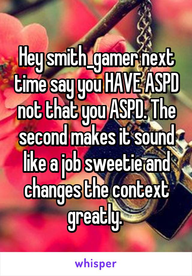 Hey smith_gamer next time say you HAVE ASPD not that you ASPD. The second makes it sound like a job sweetie and changes the context greatly. 