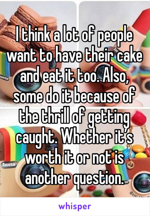 I think a lot of people want to have their cake and eat it too. Also, some do it because of the thrill of getting caught. Whether it’s worth it or not is another question.