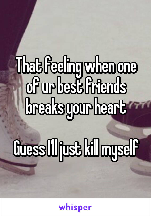 That feeling when one of ur best friends breaks your heart

Guess I'll just kill myself