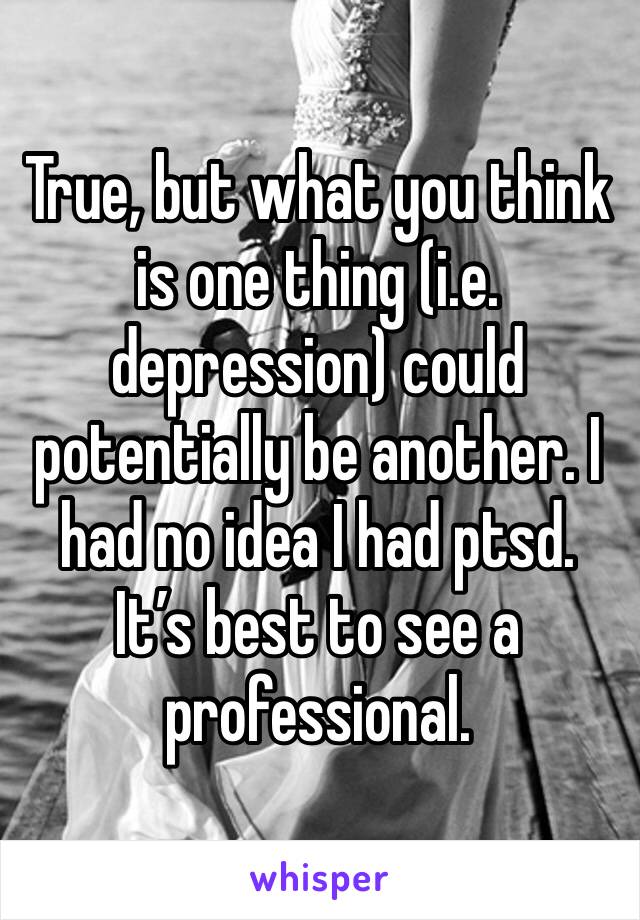 True, but what you think is one thing (i.e. depression) could potentially be another. I had no idea I had ptsd.
It’s best to see a professional.