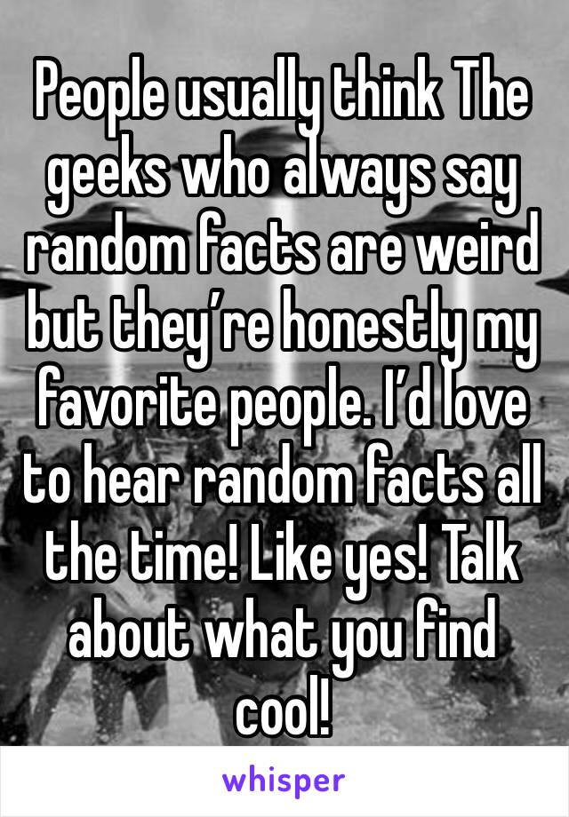 People usually think The geeks who always say random facts are weird but they’re honestly my favorite people. I’d love to hear random facts all the time! Like yes! Talk about what you find cool!