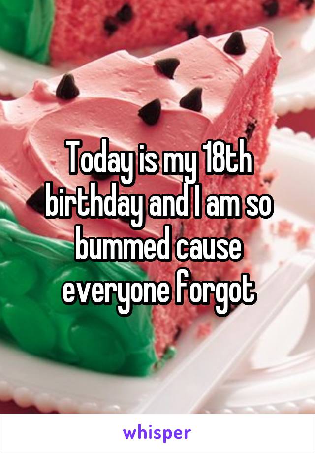 Today is my 18th birthday and I am so bummed cause everyone forgot