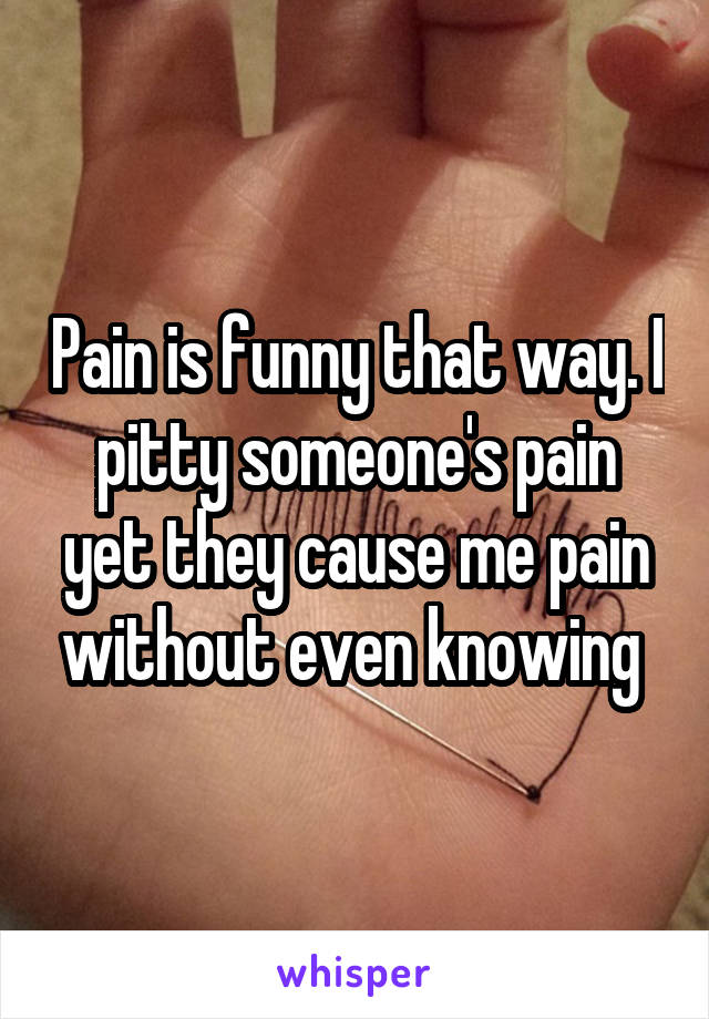 Pain is funny that way. I pitty someone's pain yet they cause me pain without even knowing 