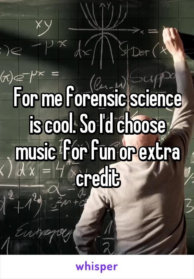 For me forensic science is cool. So I'd choose music  for fun or extra credit