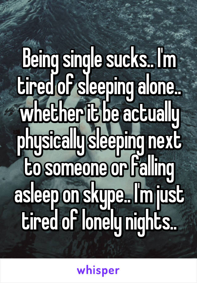 Being single sucks.. I'm tired of sleeping alone.. whether it be actually physically sleeping next to someone or falling asleep on skype.. I'm just tired of lonely nights..