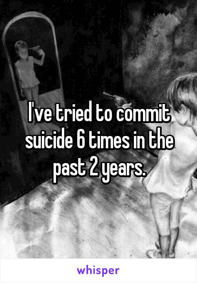 I've tried to commit suicide 6 times in the past 2 years.