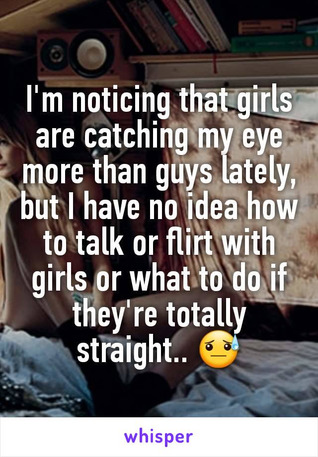 I'm noticing that girls are catching my eye more than guys lately, but I have no idea how to talk or flirt with girls or what to do if they're totally straight.. 😓