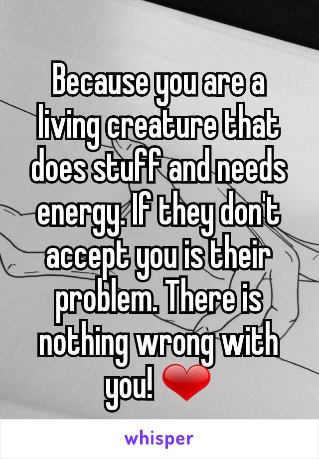 Because you are a living creature that does stuff and needs energy. If they don't accept you is their problem. There is nothing wrong with you! ❤