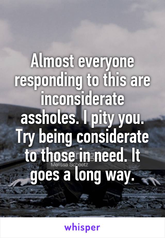 Almost everyone responding to this are inconsiderate assholes. I pity you. Try being considerate to those in need. It goes a long way.