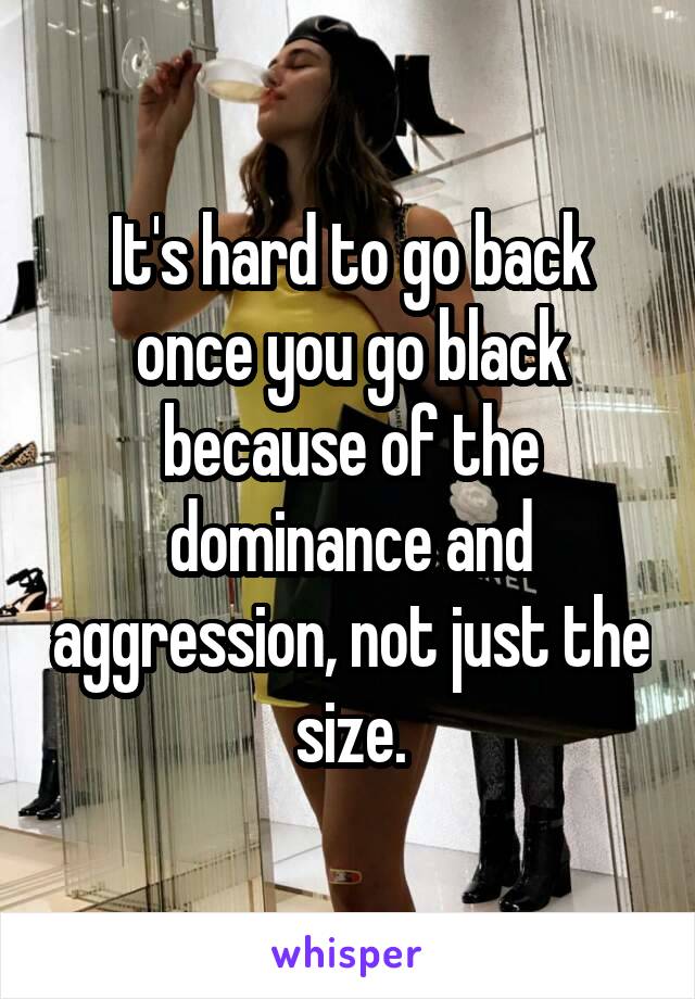 It's hard to go back once you go black because of the dominance and aggression, not just the size.
