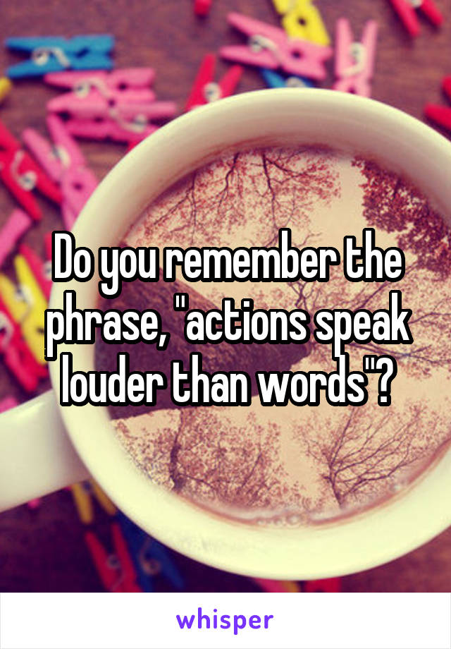 Do you remember the phrase, "actions speak louder than words"?