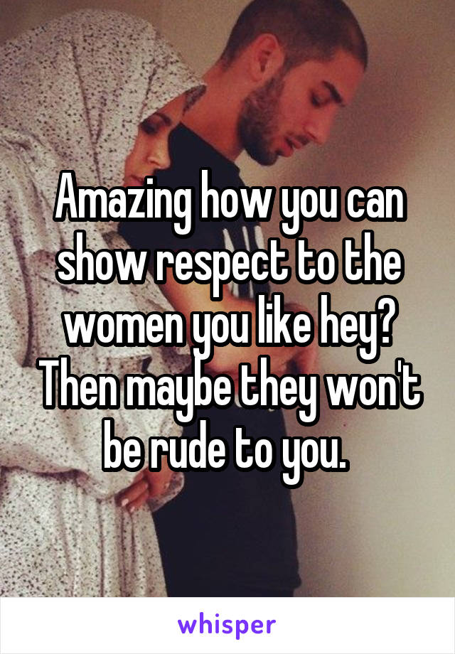 Amazing how you can show respect to the women you like hey? Then maybe they won't be rude to you. 