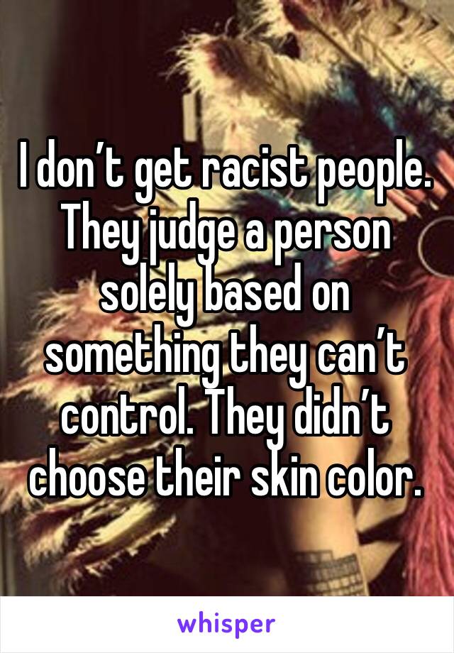 I don’t get racist people. They judge a person solely based on something they can’t control. They didn’t choose their skin color.