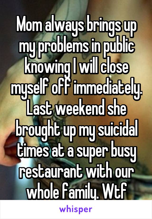 Mom always brings up my problems in public knowing I will close myself off immediately. Last weekend she brought up my suicidal times at a super busy restaurant with our whole family. Wtf