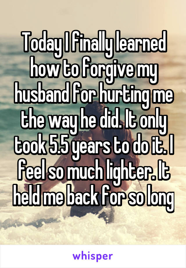 Today I finally learned how to forgive my husband for hurting me the way he did. It only took 5.5 years to do it. I feel so much lighter. It held me back for so long 