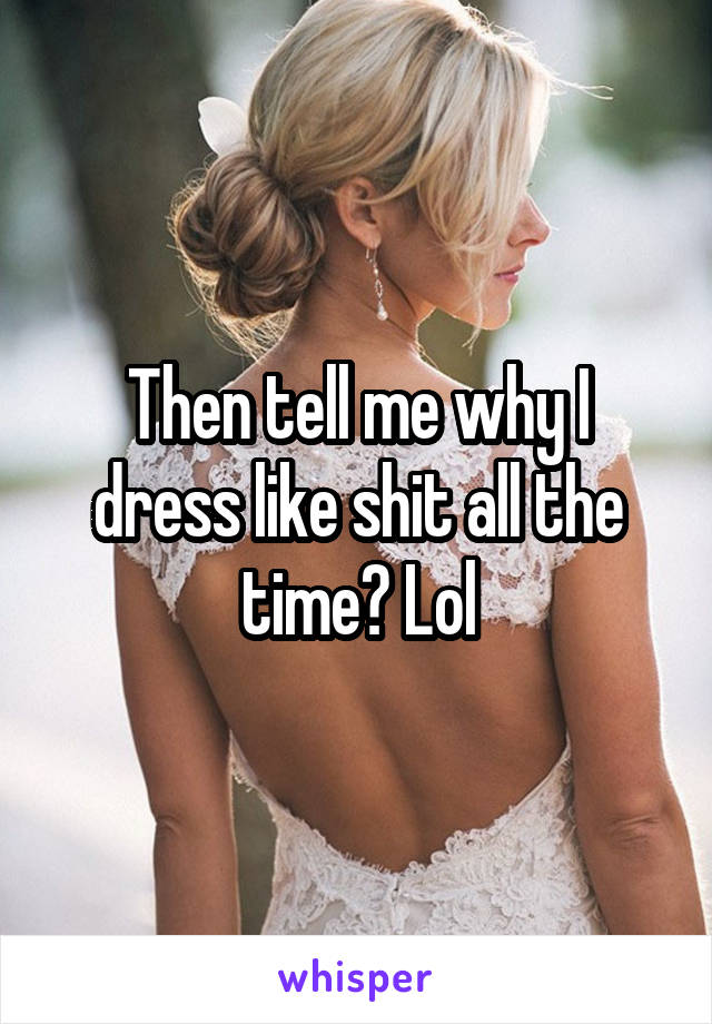 Then tell me why I dress like shit all the time? Lol
