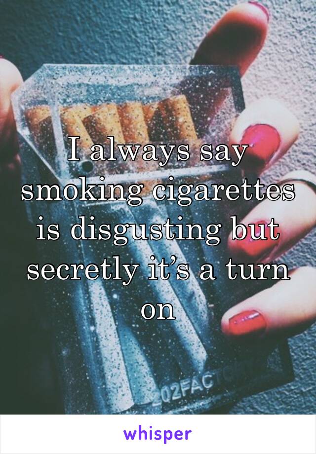 I always say smoking cigarettes is disgusting but secretly it’s a turn on 